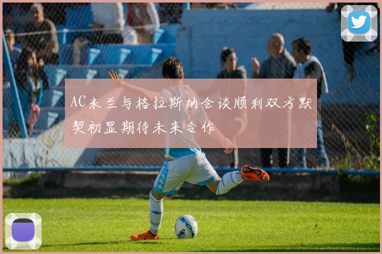 AC米兰与格拉斯纳会谈顺利双方默契初显期待未来合作