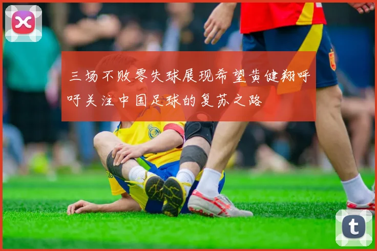 三场不败零失球展现希望黄健翔呼吁关注中国足球的复苏之路