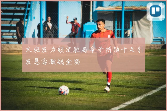 文班发力锁定胜局华子拼劲十足引发悬念激战全场