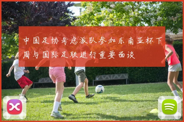 中国足协考虑派队参加东南亚杯下周与国际足联进行重要面谈