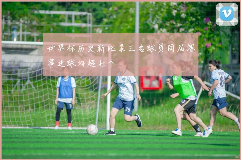 世界杯历史新纪录三名球员同届赛事进球均超七个