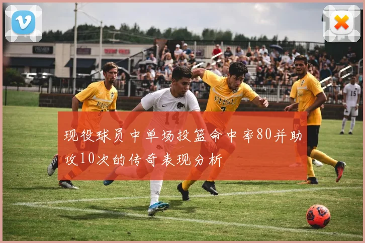 现役球员中单场投篮命中率80并助攻10次的传奇表现分析