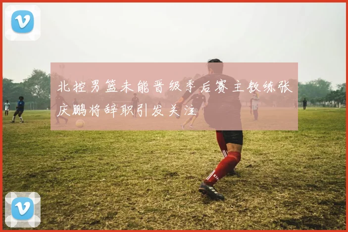 北控男篮未能晋级季后赛主教练张庆鹏将辞职引发关注
