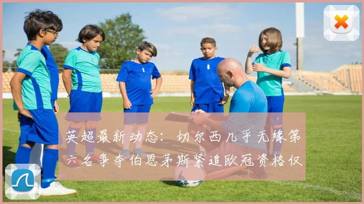 英超最新动态：切尔西几乎无缘第六名争夺伯恩茅斯紧追欧冠资格仅差三分