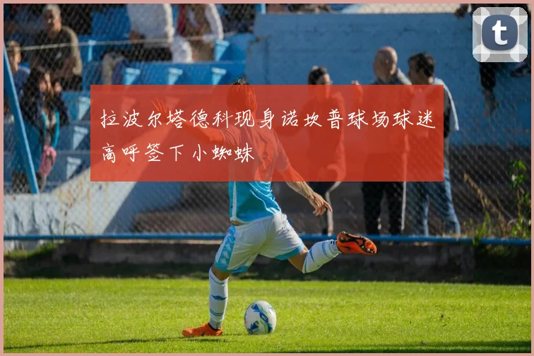 拉波尔塔德科现身诺坎普球场球迷高呼签下小蜘蛛