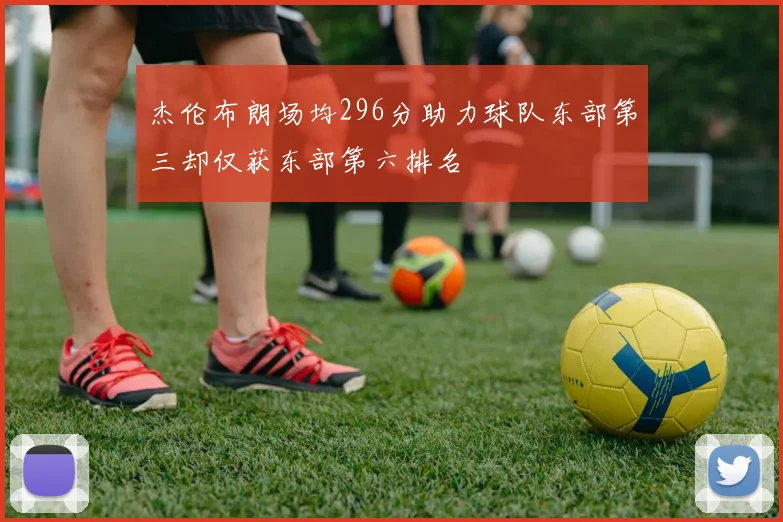 杰伦布朗场均296分助力球队东部第三却仅获东部第六排名