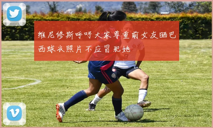维尼修斯呼吁大家尊重前女友晒巴西球衣照片不应冒犯她