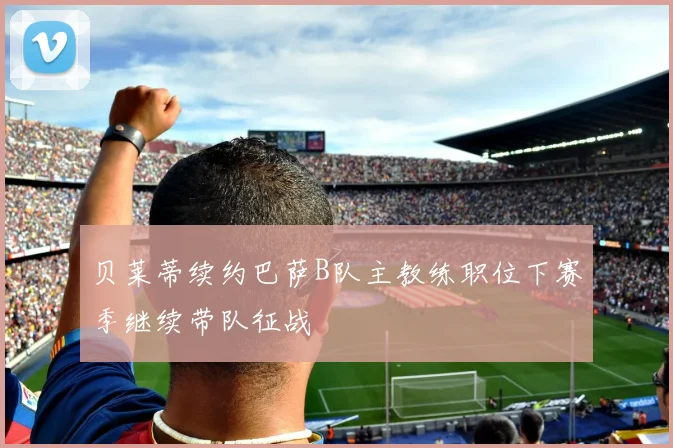 贝莱蒂续约巴萨B队主教练职位下赛季继续带队征战