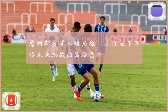 詹姆斯分享心路历程：专注当下不惧未来挑战的篮球哲学