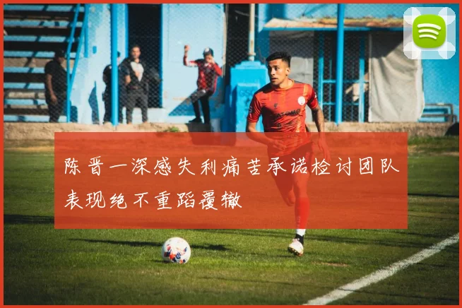 陈晋一深感失利痛苦承诺检讨团队表现绝不重蹈覆辙