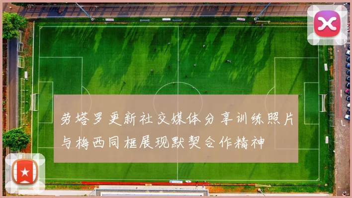 劳塔罗更新社交媒体分享训练照片与梅西同框展现默契合作精神